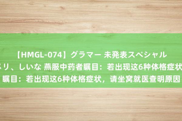 【HMGL-074】グラマー 未発表スペシャル 7 ゆず、MARIA、アメリ、しいな 燕服中药者瞩目：若出现这6种体格症状，请坐窝就医查明原因