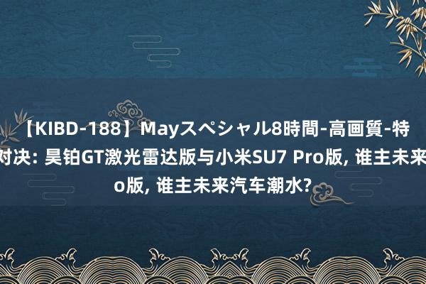 【KIBD-188】Mayスペシャル8時間-高画質-特別編 电速对决: 昊铂GT激光雷达版与小米SU7 Pro版, 谁主未来汽车潮水?