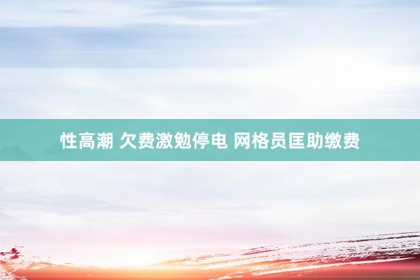性高潮 欠费激勉停电 网格员匡助缴费
