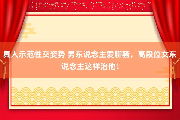 真人示范性交姿势 男东说念主爱聊骚，高段位女东说念主这样治他！
