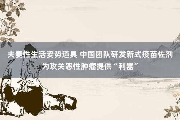 夫妻性生活姿势道具 中国团队研发新式疫苗佐剂为攻关恶性肿瘤提供“利器”