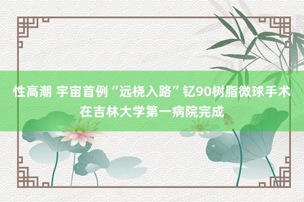 性高潮 宇宙首例“远桡入路”钇90树脂微球手术在吉林大学第一病院完成
