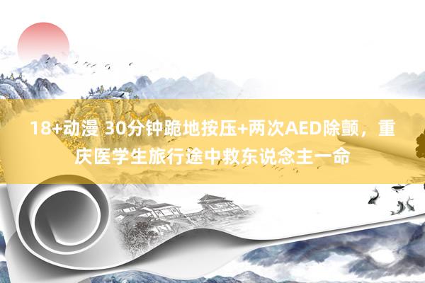 18+动漫 30分钟跪地按压+两次AED除颤，重庆医学生旅行途中救东说念主一命