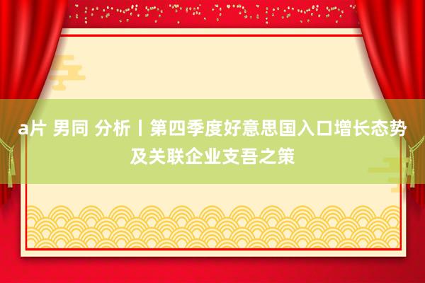 a片 男同 分析丨第四季度好意思国入口增长态势及关联企业支吾之策