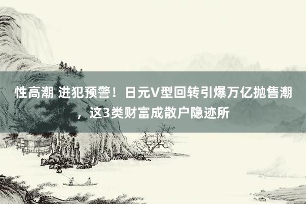性高潮 进犯预警！日元V型回转引爆万亿抛售潮，这3类财富成散户隐迹所