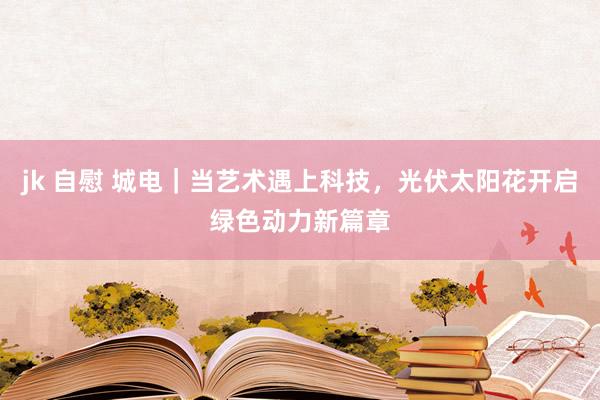 jk 自慰 城电｜当艺术遇上科技，光伏太阳花开启绿色动力新篇章