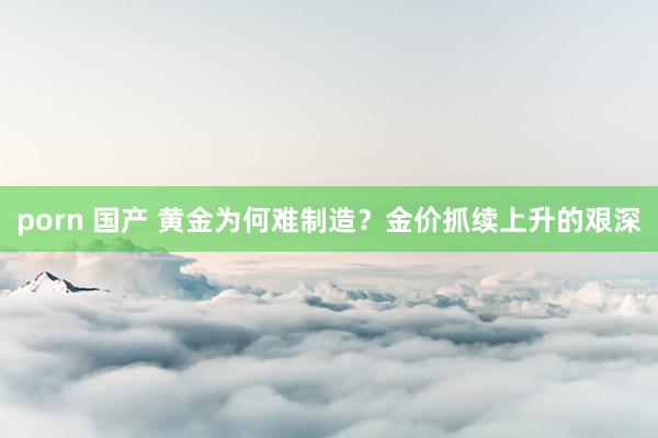 porn 国产 黄金为何难制造？金价抓续上升的艰深