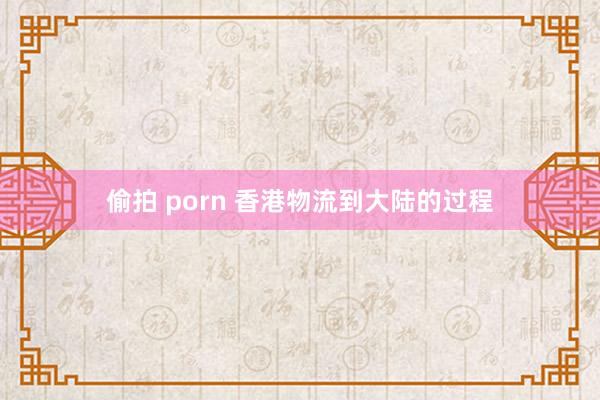 偷拍 porn 香港物流到大陆的过程