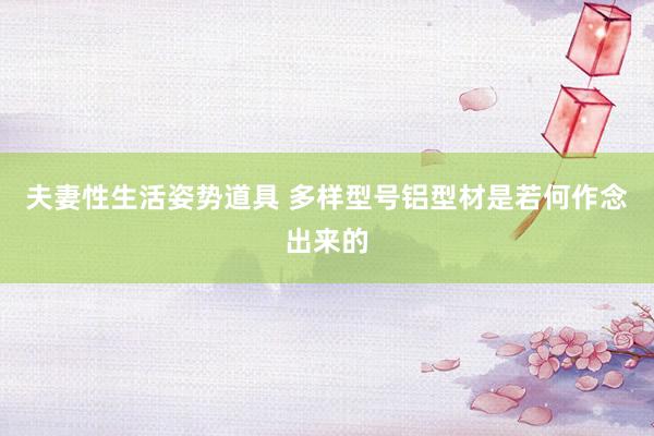 夫妻性生活姿势道具 多样型号铝型材是若何作念出来的