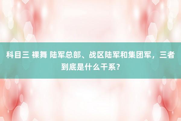 科目三 裸舞 陆军总部、战区陆军和集团军，三者到底是什么干系？