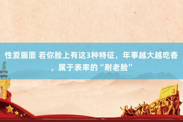 性爱画面 若你脸上有这3种特征，年事越大越吃香，属于表率的“耐老脸”