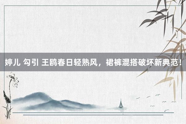 婷儿 勾引 王鸥春日轻熟风，裙裤混搭破坏新典范！