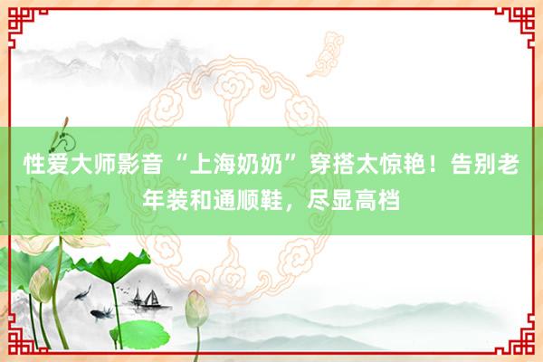 性爱大师影音 “上海奶奶” 穿搭太惊艳！告别老年装和通顺鞋，尽显高档