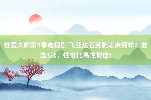 性爱大师第1季电视剧 飞亚达石英腕表奈何样？推选3款，性价比高性能佳！