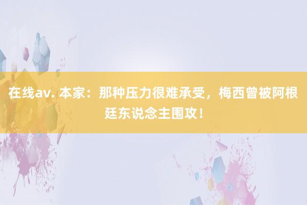 在线av. 本家：那种压力很难承受，梅西曾被阿根廷东说念主围攻！
