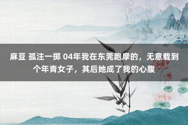 麻豆 孤注一掷 04年我在东莞跑摩的，无意载到个年青女子，其后她成了我的心腹