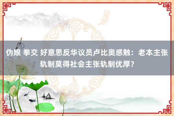 伪娘 拳交 好意思反华议员卢比奥感触：老本主张轨制莫得社会主张轨制优厚？