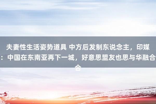夫妻性生活姿势道具 中方后发制东说念主，印媒：中国在东南亚再下一城，好意思盟友也思与华融合