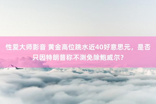 性爱大师影音 黄金高位跳水近40好意思元，是否只因特朗普称不测免除鲍威尔？