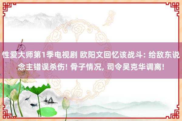 性爱大师第1季电视剧 欧阳文回忆该战斗: 给敌东说念主错误杀伤! 骨子情况， 司令吴克华调离!