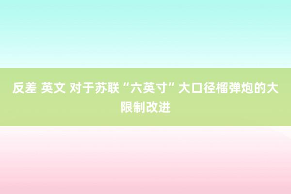 反差 英文 对于苏联“六英寸”大口径榴弹炮的大限制改进