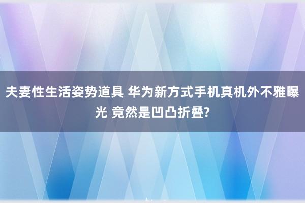 夫妻性生活姿势道具 华为新方式手机真机外不雅曝光 竟然是凹凸折叠?