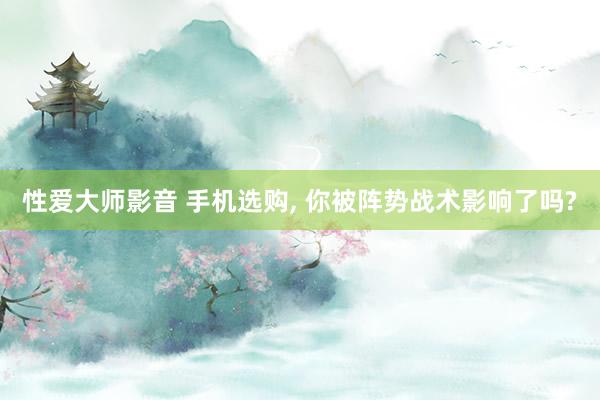 性爱大师影音 手机选购， 你被阵势战术影响了吗?