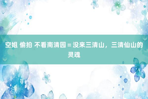 空姐 偷拍 不看南清园＝没来三清山，三清仙山的灵魂