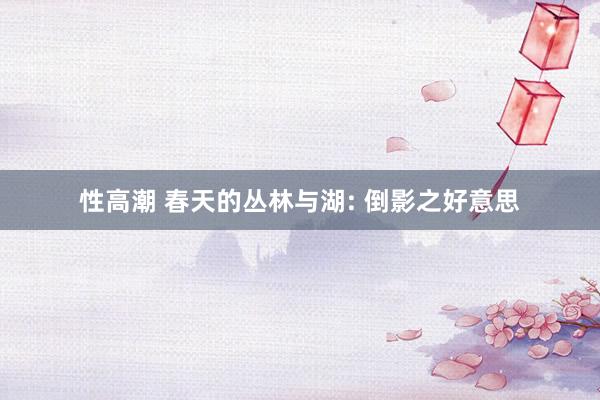 性高潮 春天的丛林与湖: 倒影之好意思