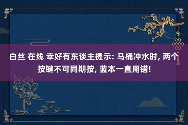 白丝 在线 幸好有东谈主提示: 马桶冲水时， 两个按键不可同期按， 蓝本一直用错!