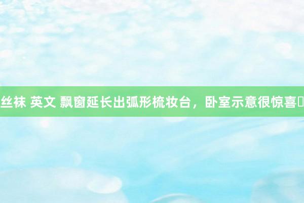 丝袜 英文 飘窗延长出弧形梳妆台，卧室示意很惊喜✨