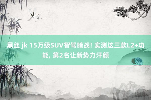 黑丝 jk 15万级SUV智驾暗战! 实测这三款L2+功能， 第2名让新势力汗颜