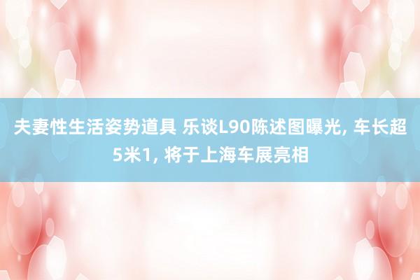 夫妻性生活姿势道具 乐谈L90陈述图曝光， 车长超5米1， 将于上海车展亮相
