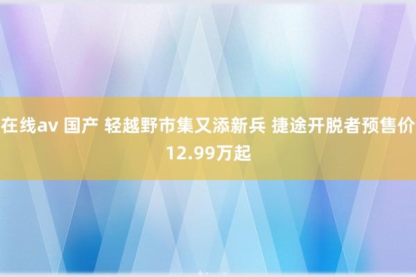 在线av 国产 轻越野市集又添新兵 捷途开脱者预售价12.99万起