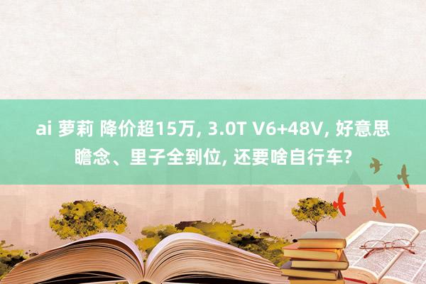ai 萝莉 降价超15万， 3.0T V6+48V， 好意思瞻念、里子全到位， 还要啥自行车?