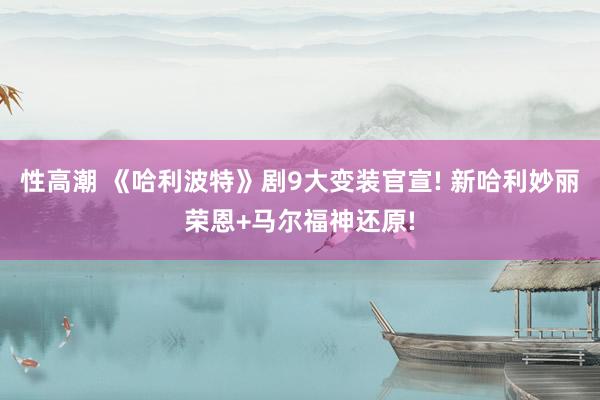 性高潮 《哈利波特》剧9大变装官宣! 新哈利妙丽荣恩+马尔福神还原!