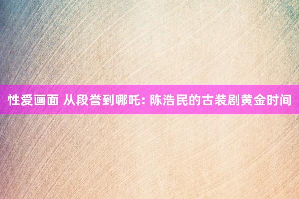 性爱画面 从段誉到哪吒: 陈浩民的古装剧黄金时间