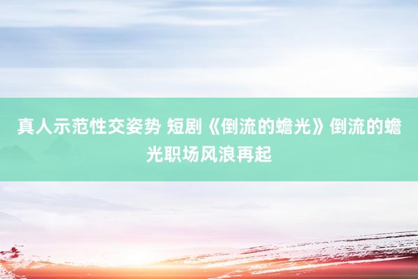 真人示范性交姿势 短剧《倒流的蟾光》倒流的蟾光职场风浪再起