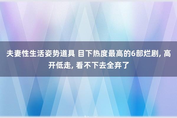 夫妻性生活姿势道具 目下热度最高的6部烂剧， 高开低走， 看不下去全弃了
