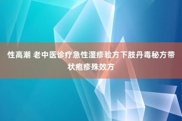 性高潮 老中医诊疗急性湿疹验方下肢丹毒秘方带状疱疹殊效方