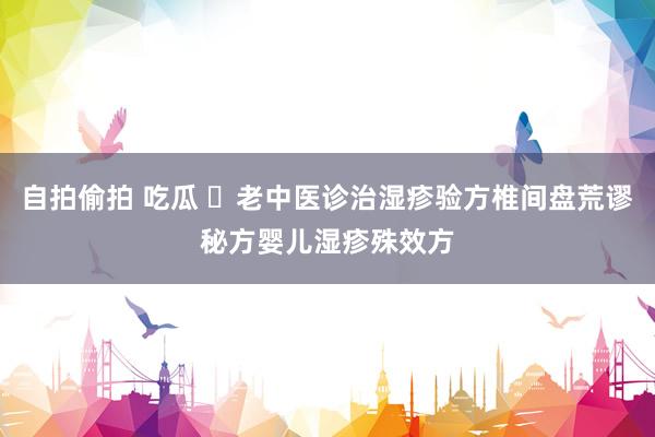 自拍偷拍 吃瓜 ​老中医诊治湿疹验方椎间盘荒谬秘方婴儿湿疹殊效方