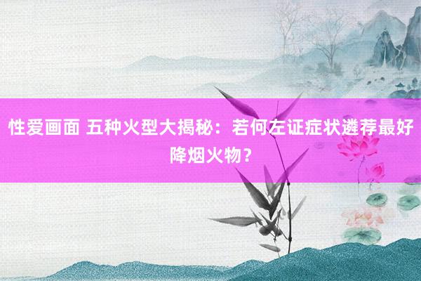 性爱画面 五种火型大揭秘：若何左证症状遴荐最好降烟火物？