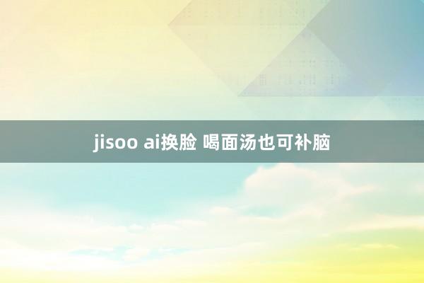 jisoo ai换脸 喝面汤也可补脑
