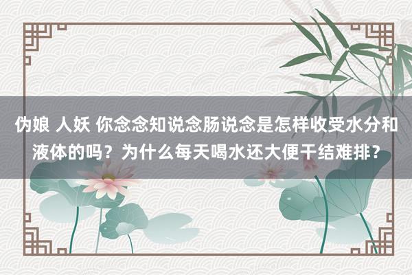 伪娘 人妖 你念念知说念肠说念是怎样收受水分和液体的吗？为什么每天喝水还大便干结难排？