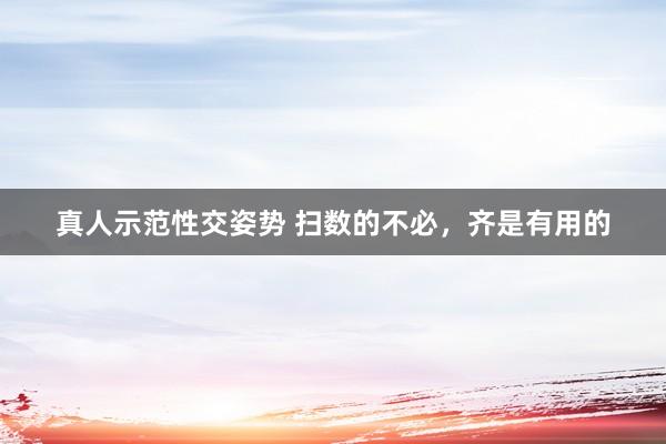 真人示范性交姿势 扫数的不必，齐是有用的