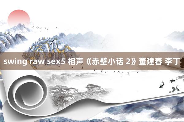 swing raw sex5 相声《赤壁小话 2》董建春 李丁
