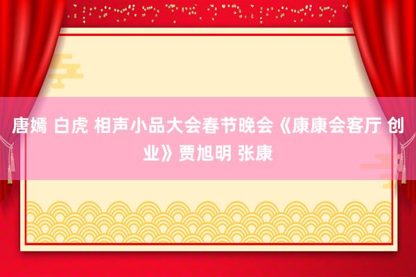 唐嫣 白虎 相声小品大会春节晚会《康康会客厅 创业》贾旭明 张康