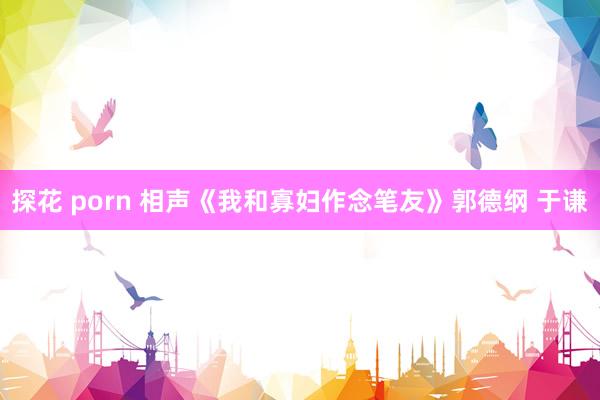 探花 porn 相声《我和寡妇作念笔友》郭德纲 于谦