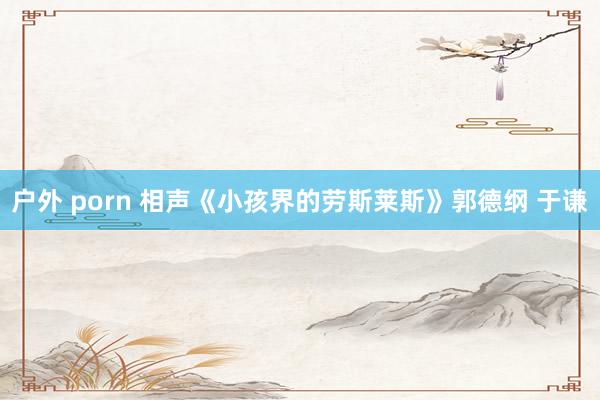 户外 porn 相声《小孩界的劳斯莱斯》郭德纲 于谦