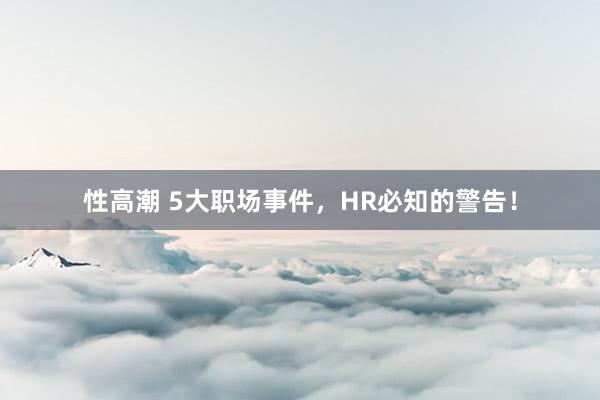 性高潮 5大职场事件，HR必知的警告！